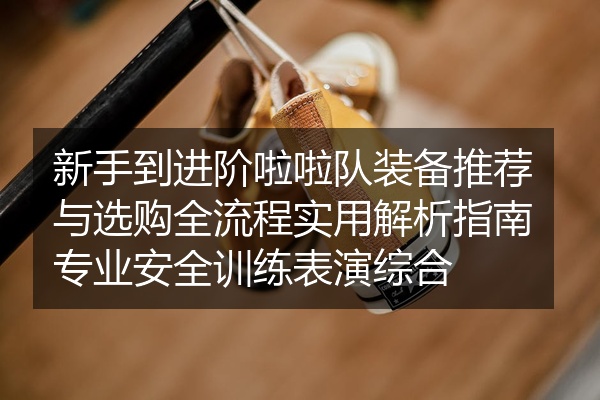 新手到进阶啦啦队装备推荐与选购全流程实用解析指南专业安全训练表演综合