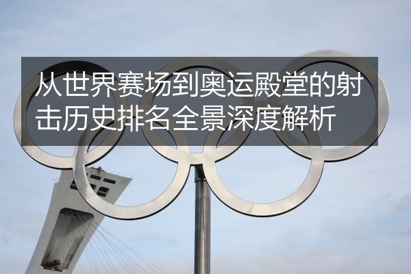从世界赛场到奥运殿堂的射击历史排名全景深度解析