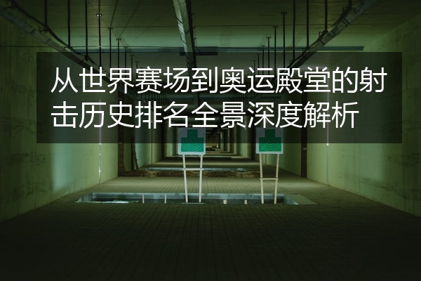 从世界赛场到奥运殿堂的射击历史排名全景深度解析