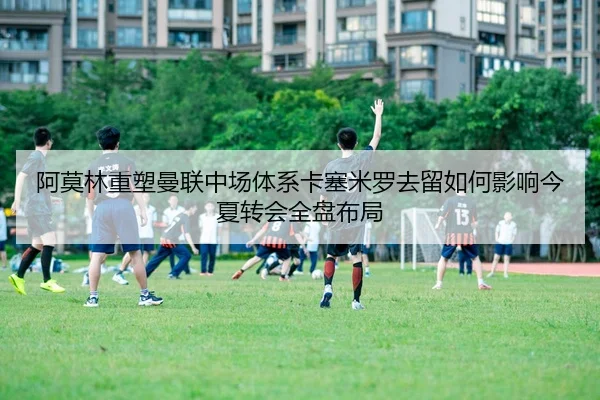 阿莫林重塑曼联中场体系卡塞米罗去留如何影响今夏转会全盘布局