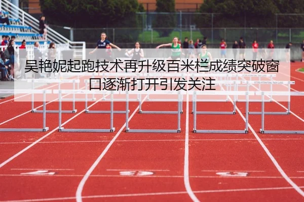 吴艳妮起跑技术再升级百米栏成绩突破窗口逐渐打开引发关注 - nangong yule