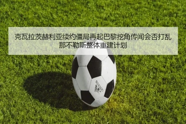 克瓦拉茨赫利亚续约僵局再起巴黎挖角传闻会否打乱那不勒斯整体重建计划 - nangong yule