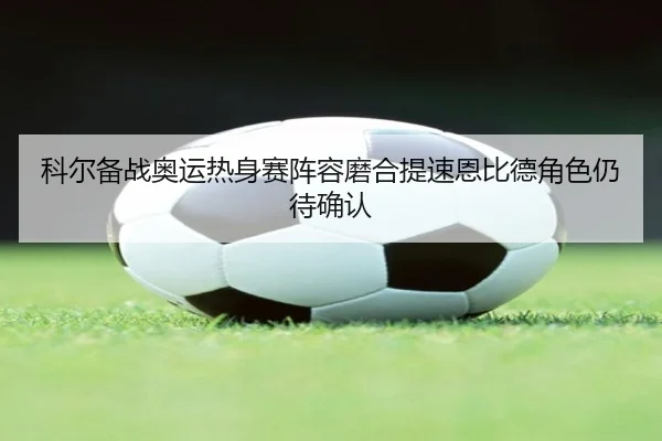 科尔备战奥运热身赛阵容磨合提速恩比德角色仍待确认 - nangong yule